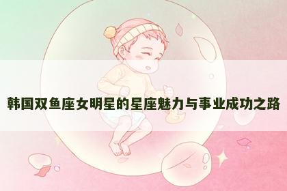 韩国双鱼座女明星的星座魅力与事业成功之路