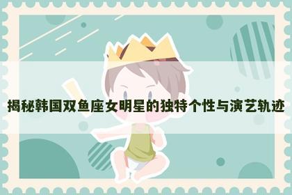 揭秘韩国双鱼座女明星的独特个性与演艺轨迹